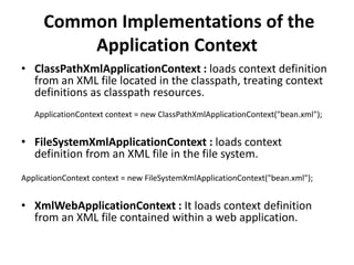 Common Implementations of the
Application Context
• ClassPathXmlApplicationContext : loads context definition
from an XML file located in the classpath, treating context
definitions as classpath resources.
ApplicationContext context = new ClassPathXmlApplicationContext("bean.xml");

• FileSystemXmlApplicationContext : loads context
definition from an XML file in the file system.
ApplicationContext context = new FileSystemXmlApplicationContext("bean.xml");

• XmlWebApplicationContext : It loads context definition
from an XML file contained within a web application.

 