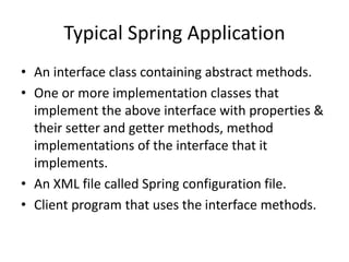 Typical Spring Application
• An interface class containing abstract methods.
• One or more implementation classes that
implement the above interface with properties &
their setter and getter methods, method
implementations of the interface that it
implements.
• An XML file called Spring configuration file.
• Client program that uses the interface methods.

 