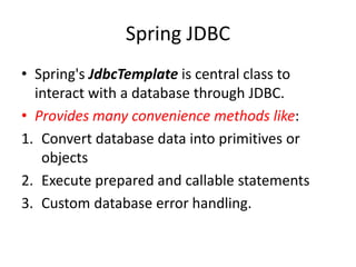 Spring JDBC
• Spring's JdbcTemplate is central class to
interact with a database through JDBC.
• Provides many convenience methods like:
1. Convert database data into primitives or
objects
2. Execute prepared and callable statements
3. Custom database error handling.

 