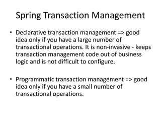 Spring Transaction Management
• Declarative transaction management => good
idea only if you have a large number of
transactional operations. It is non-invasive - keeps
transaction management code out of business
logic and is not difficult to configure.
• Programmatic transaction management => good
idea only if you have a small number of
transactional operations.

 