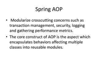 Spring AOP
• Modularize crosscutting concerns such as
transaction management, security, logging
and gathering performance metrics.
• The core construct of AOP is the aspect which
encapsulates behaviors affecting multiple
classes into reusable modules.

 