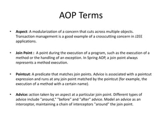 AOP Terms
•

Aspect: A modularization of a concern that cuts across multiple objects.
Transaction management is a good example of a crosscutting concern in J2EE
applications.

•

Join Point : A point during the execution of a program, such as the execution of a
method or the handling of an exception. In Spring AOP, a join point always
represents a method execution.

•

Pointcut: A predicate that matches join points. Advice is associated with a pointcut
expression and runs at any join point matched by the pointcut (for example, the
execution of a method with a certain name).

•

Advice: action taken by an aspect at a particular join point. Different types of
advice include "around," "before" and "after" advice. Model an advice as an
interceptor, maintaining a chain of interceptors "around" the join point.

 