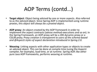 AOP Terms (contd…)
• Target object: Object being advised by one or more aspects. Also referred
to as the advised object. Since Spring AOP is implemented using runtime
proxies, this object will always be a proxied object.
• AOP proxy: An object created by the AOP framework in order to
implement the aspect contracts (advise method executions and so on). In
the Spring Framework, an AOP proxy will be a JDK dynamic proxy or a
CGLIB proxy. Proxy creation is transparent to users of the schema-based
and @AspectJ styles of aspect declaration introduced in Spring 2.0.
• Weaving: Linking aspects with other application types or objects to create
an advised object. This can be done at compile time (using the AspectJ
compiler, for example), load time, or at runtime. Spring AOP, like other
pure Java AOP frameworks, performs weaving at runtime.

 