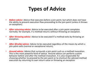 Types of Advice
•

Before advice: Advice that executes before a join point, but which does not have
the ability to prevent execution flow proceeding to the join point (unless it throws
an exception).

•

After returning advice: Advice to be executed after a join point completes
normally: for example, if a method returns without throwing an exception.

•

After throwing advice: Advice to be executed if a method exits by throwing an
exception.

•

After (finally) advice: Advice to be executed regardless of the means by which a
join point exits (normal or exceptional return).

•

Around advice: Advice that surrounds a join point such as a method invocation.
This is the most powerful kind of advice. Around advice can perform custom
behavior before and after the method invocation. It is also responsible for
choosing whether to proceed to the join point or to shortcut the advised method
execution by returning its own return value or throwing an exception

 