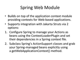 Spring Web Module
• Builds on top of the application context module
providing contexts for Web-based applications.
• Supports integration with Jakarta Struts via 2
options:
1. Configure Spring to manage your Actions as
beans using the ContextLoaderPlugin and set
their dependencies in a Spring context file.
2. Subclass Spring's ActionSupport classes and grab
your Spring-managed beans explicitly using
a getWebApplicationContext() method.

 