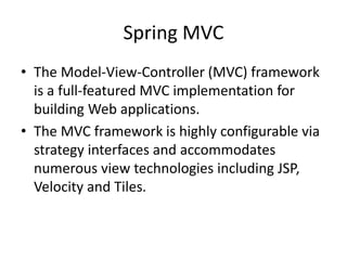 Spring MVC
• The Model-View-Controller (MVC) framework
is a full-featured MVC implementation for
building Web applications.
• The MVC framework is highly configurable via
strategy interfaces and accommodates
numerous view technologies including JSP,
Velocity and Tiles.

 
