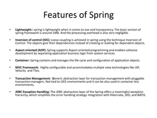 Features of Spring
•

Lightweight:: spring is lightweight when it comes to size and transparency. The basic version of
spring framework is around 1MB. And the processing overhead is also very negligible.

•

Inversion of control (IOC): Loose coupling is achieved in spring using the technique Inversion of
Control. The objects give their dependencies instead of creating or looking for dependent objects.

•

Aspect oriented (AOP): Spring supports Aspect oriented programming and enables cohesive
development by separating application business logic from system services.

•

Container: Spring contains and manages the life cycle and configuration of application objects.

•

MVC Framework: Highly configurable and accommodates multiple view technologies like JSP,
Velocity and Tiles.

•

Transaction Management: Generic abstraction layer for transaction management with pluggable
transaction managers. Not tied to J2EE environments and it can be also used in container less
environments.

•

JDBC Exception Handling: The JDBC abstraction layer of the Spring offers a meaningful exception
hierarchy, which simplifies the error handling strategy. Integration with Hibernate, JDO, and iBATIS.

 