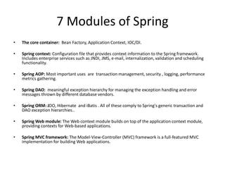 7 Modules of Spring
•

The core container: Bean Factory, Application Context, IOC/DI.

•

Spring context: Configuration file that provides context information to the Spring framework.
Includes enterprise services such as JNDI, JMS, e-mail, internalization, validation and scheduling
functionality.

•

Spring AOP: Most important uses are transaction management, security , logging, performance
metrics gathering.

•

Spring DAO: meaningful exception hierarchy for managing the exception handling and error
messages thrown by different database vendors.

•

Spring ORM: JDO, Hibernate and iBatis . All of these comply to Spring's generic transaction and
DAO exception hierarchies..

•

Spring Web module: The Web context module builds on top of the application context module,
providing contexts for Web-based applications.

•

Spring MVC framework: The Model-View-Controller (MVC) framework is a full-featured MVC
implementation for building Web applications.

 