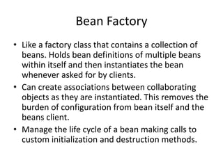 Bean Factory
• Like a factory class that contains a collection of
beans. Holds bean definitions of multiple beans
within itself and then instantiates the bean
whenever asked for by clients.
• Can create associations between collaborating
objects as they are instantiated. This removes the
burden of configuration from bean itself and the
beans client.
• Manage the life cycle of a bean making calls to
custom initialization and destruction methods.

 
