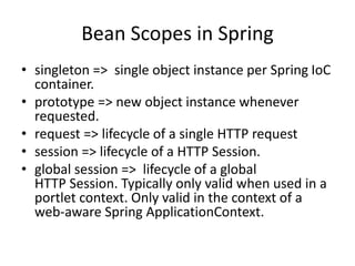 Bean Scopes in Spring
• singleton => single object instance per Spring IoC
container.
• prototype => new object instance whenever
requested.
• request => lifecycle of a single HTTP request
• session => lifecycle of a HTTP Session.
• global session => lifecycle of a global
HTTP Session. Typically only valid when used in a
portlet context. Only valid in the context of a
web-aware Spring ApplicationContext.

 