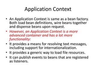 Application Context
• An Application Context is same as a bean factory.
Both load bean definitions, wire beans together
and dispense beans upon request.
• However, an Application Context is a more
advanced container and has a lot more
functionality:
• It provides a means for resolving text messages,
including support for internationalization.
• It provides a generic way to load file resources.
• It can publish events to beans that are registered
as listeners.

 
