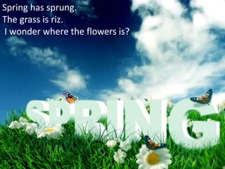 Spring has sprung.
The grass is riz.
I wonder where the flowers is?
 
