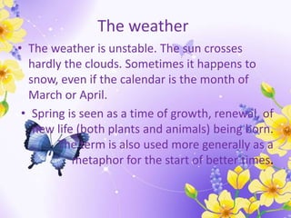 The weather
• The weather is unstable. The sun crosses
hardly the clouds. Sometimes it happens to
snow, even if the calendar is the month of
March or April.
• Spring is seen as a time of growth, renewal, of
new life (both plants and animals) being born.
The term is also used more generally as a
metaphor for the start of better times.
 
