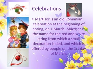 Celebrations
• Mărțișor is an old Romanian
celebration at the beginning of
spring, on 1 March. Mărțișor is
the name for the red and white
string from which a small
decoration is tied, and which is
offered by people on the 1st day
of March.
 