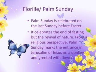 Floriile/ Palm Sunday
• Palm Sunday is celebrated on
the last Sunday before Easter.
• It celebrates the end of fasting
but the revival of nature. From a
religious perspective, Palm
Sunday marks the entrance in
Jerusalim of Jesus on a donkey
and greeted with flowers.
 