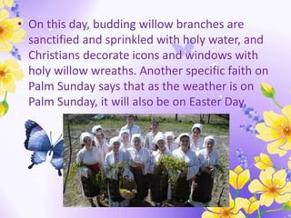 • On this day, budding willow branches are
sanctified and sprinkled with holy water, and
Christians decorate icons and windows with
holy willow wreaths. Another specific faith on
Palm Sunday says that as the weather is on
Palm Sunday, it will also be on Easter Day.
 