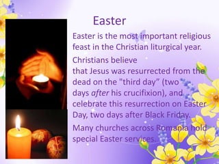 Easter
• Easter is the most important religious
feast in the Christian liturgical year.
• Christians believe
that Jesus was resurrected from the
dead on the "third day” (two
days after his crucifixion), and
celebrate this resurrection on Easter
Day, two days after Black Friday.
• Many churches across Romania hold
special Easter services.
 