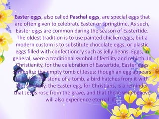 Easter eggs, also called Paschal eggs, are special eggs that
are often given to celebrate Easter or springtime. As such,
Easter eggs are common during the season of Eastertide.
The oldest tradition is to use painted chicken eggs, but a
modern custom is to substitute chocolate eggs, or plastic
eggs filled with confectionery such as jelly beans. Eggs, in
general, were a traditional symbol of fertility and rebirth. In
Christianity, for the celebration of Eastertide, Easter eggs
symbolize the empty tomb of Jesus: though an egg appears
to be like the stone of a tomb, a bird hatches from it with
life; similarly, the Easter egg, for Christians, is a reminder
that Jesus rose from the grave, and that those who believe
will also experience eternal life.
 