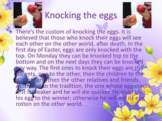 Knocking the eggs
• There’s the custom of knocking the eggs. It is
believed that those who knock their eggs will see
each other on the other world, after death. In the
first day of Easter, eggs are only knocked with the
top. On Monday they can be knocked top to the
bottom and on the next days they can be knocked
any way. The first ones to knock their eggs are the
parents, one to the other, then the children to the
parents and then the other relatives and friends.
According to the tradition, the one whose egg cracks
first is weaker and he will die quicker. He must give
his egg to the winner; otherwise he will eat its egg
rotten on the other world.
 