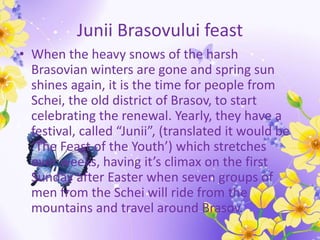 Junii Brasovului feast
• When the heavy snows of the harsh
Brasovian winters are gone and spring sun
shines again, it is the time for people from
Schei, the old district of Brasov, to start
celebrating the renewal. Yearly, they have a
festival, called “Junii”, (translated it would be
‘The Feast of the Youth’) which stretches
over weeks, having it’s climax on the first
Sunday after Easter when seven groups of
men from the Schei will ride from the
mountains and travel around Brasov.
 