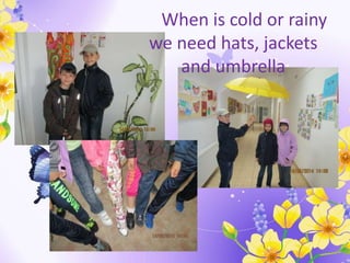 When is cold or rainy
we need hats, jackets
and umbrella
 