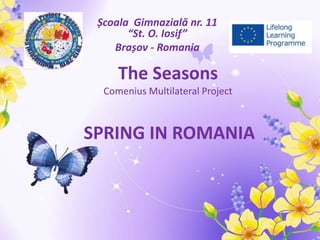 SPRING IN ROMANIA
Școala Gimnazială nr. 11
“St. O. Iosif”
Brașov - Romania
The Seasons
Comenius Multilateral Project
 