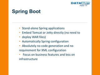 Spring Boot
• Stand-alone Spring applications
• Embed Tomcat or Jetty directly (no need to
• deploy WAR files)
• Automatically Spring configuration
• Absolutely no code generation and no
requirement for XML configuration
• Focus on business features and less on
infrastructure
 