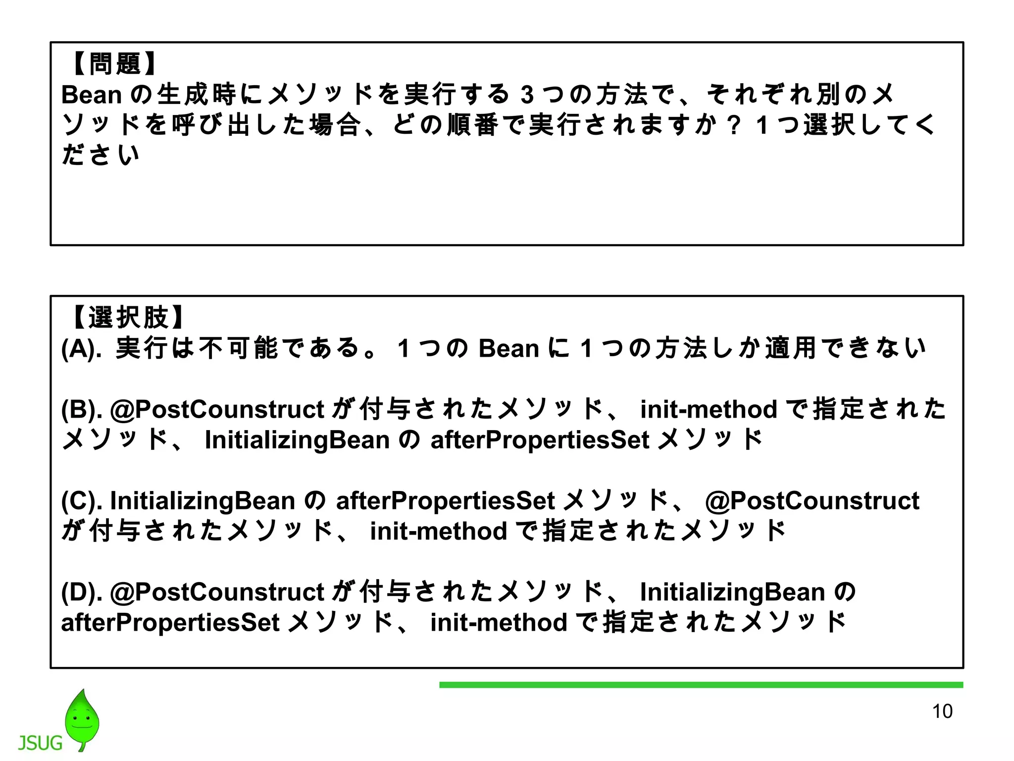 【問題】 
Beanの生成時にメソッドを実行する3つの方法で、それぞれ別のメ 
ソッドを呼び出した場合、どの順番で実行されますか？ 1つ選択してく 
ださい 
【選択肢】 
(A). 実行は不可能である。1つのBeanに1つの方法しか適用できない 
(B). @PostCounstruct が付与されたメソッド、init-method で指定された 
メソッド、InitializingBeanのafterPropertiesSetメソッド 
(C). InitializingBean のafterPropertiesSetメソッド、@PostCounstruct 
が付与されたメソッド、init-methodで指定されたメソッド 
(D). @PostCounstruct が付与されたメソッド、InitializingBean の 
afterPropertiesSet メソッド、init-methodで指定されたメソッド 
10 
 
