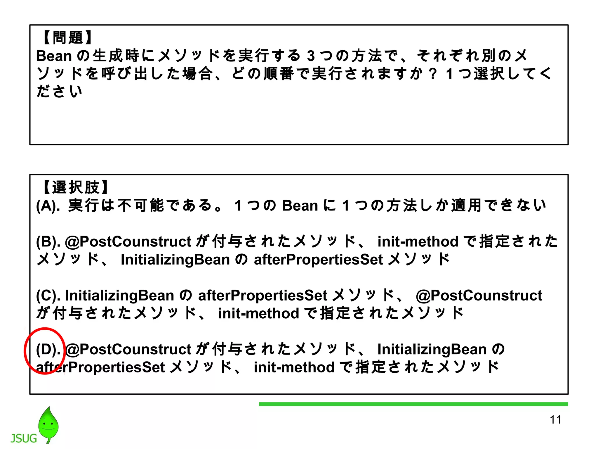 【問題】 
Beanの生成時にメソッドを実行する3つの方法で、それぞれ別のメ 
ソッドを呼び出した場合、どの順番で実行されますか？ 1つ選択してく 
ださい 
【選択肢】 
(A). 実行は不可能である。1つのBeanに1つの方法しか適用できない 
(B). @PostCounstruct が付与されたメソッド、init-method で指定された 
メソッド、InitializingBeanのafterPropertiesSetメソッド 
(C). InitializingBean のafterPropertiesSetメソッド、@PostCounstruct 
が付与されたメソッド、init-methodで指定されたメソッド 
(D). @PostCounstruct が付与されたメソッド、InitializingBean の 
afterPropertiesSet メソッド、init-methodで指定されたメソッド 
11 
 