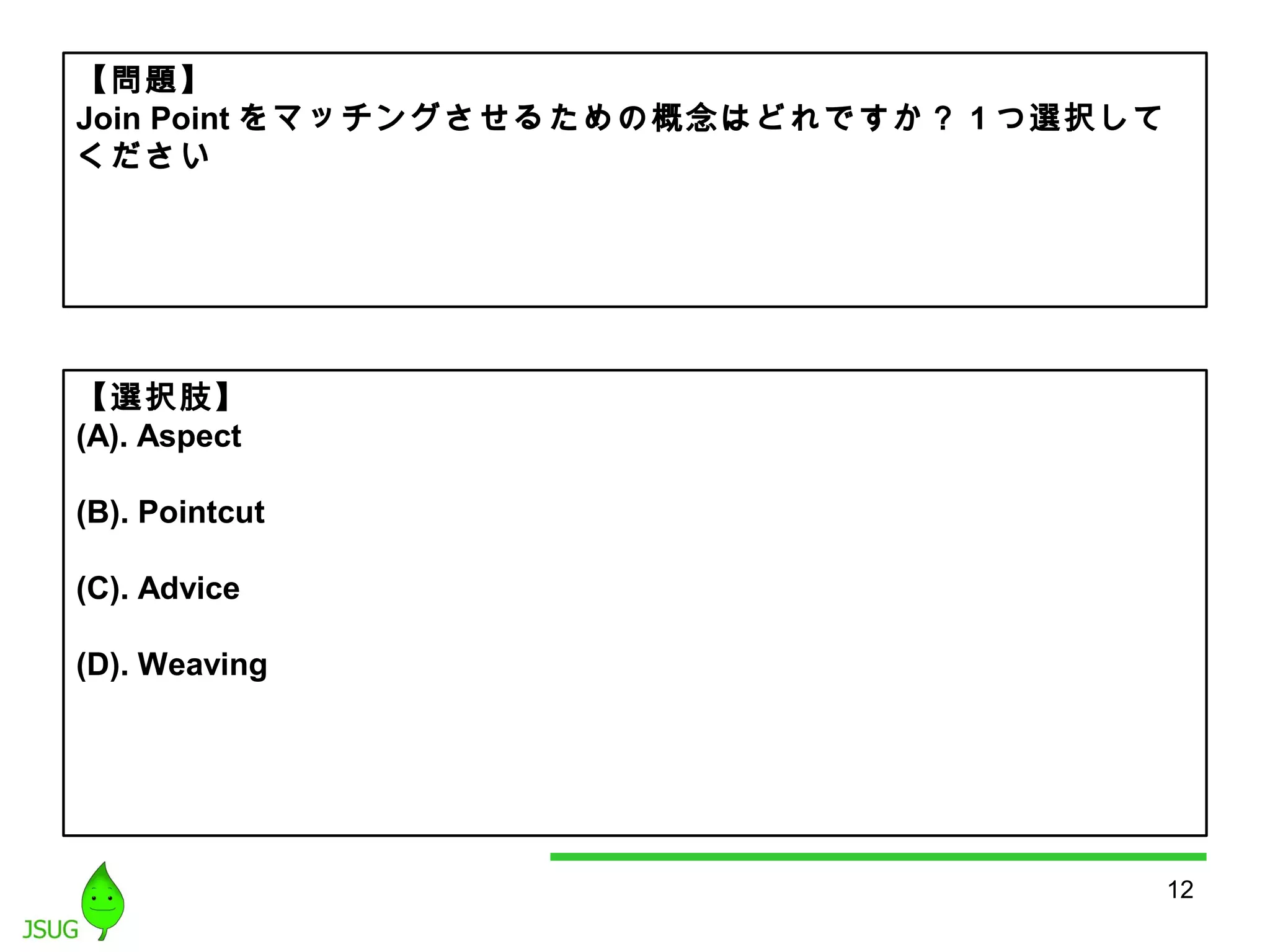 12 
【問題】 
Join Pointをマッチングさせるための概念はどれですか？ 1つ選択して 
ください 
【選択肢】 
(A). Aspect 
(B). Pointcut 
(C). Advice 
(D). Weaving 
 