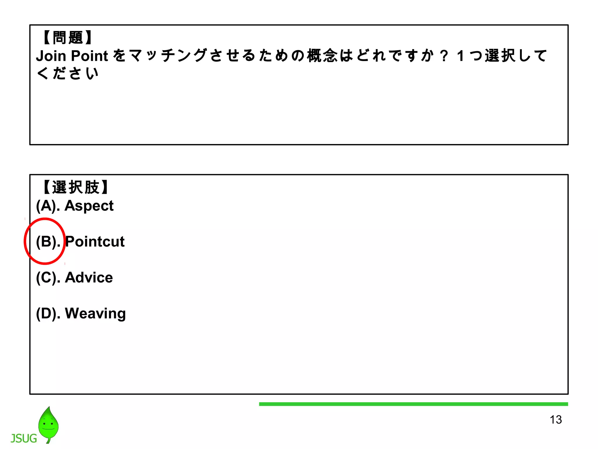 13 
【問題】 
Join Pointをマッチングさせるための概念はどれですか？ 1つ選択して 
ください 
【選択肢】 
(A). Aspect 
(B). Pointcut 
(C). Advice 
(D). Weaving 
 