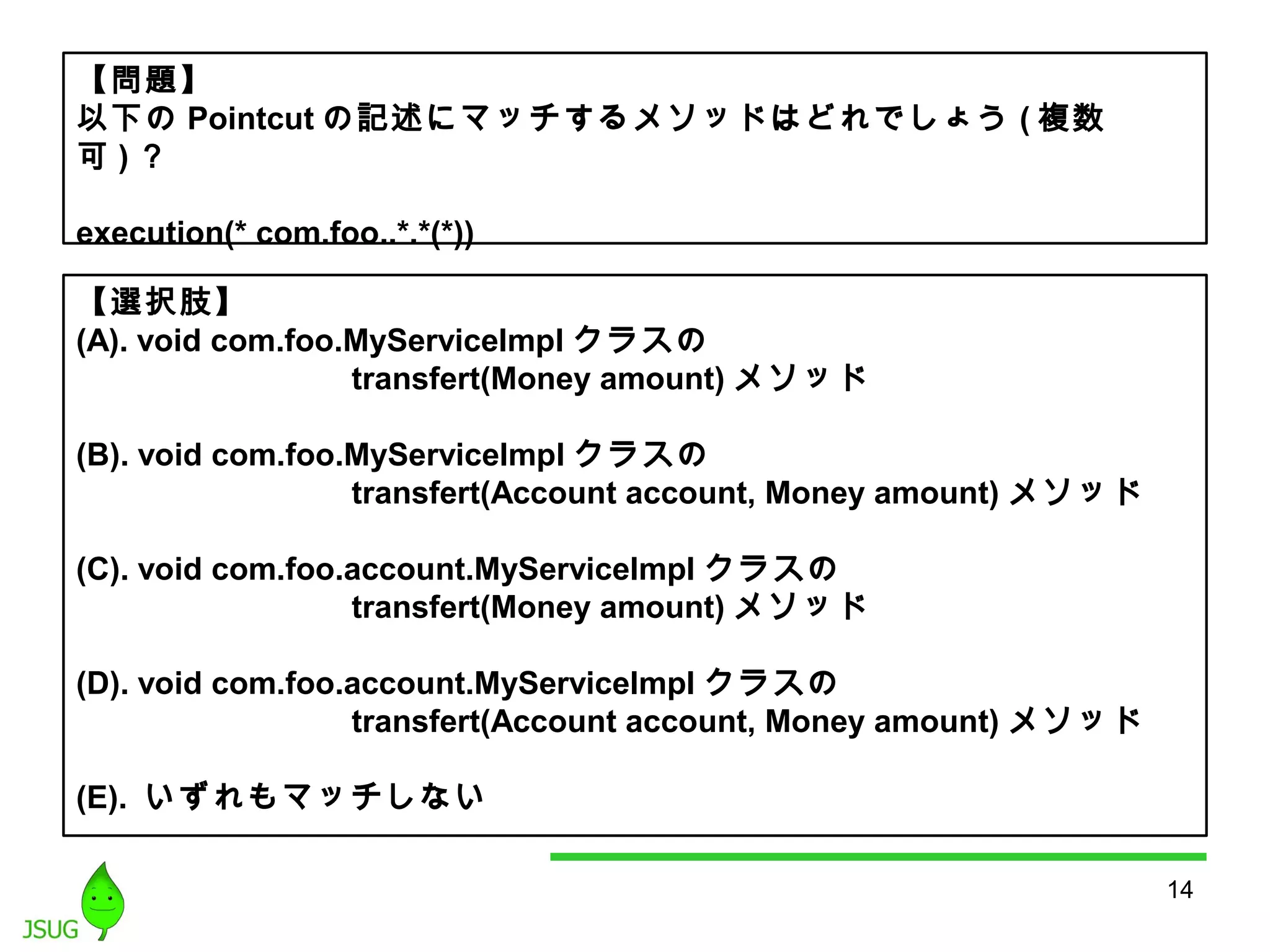 14 
【問題】 
以下のPointcutの記述にマッチするメソッドはどれでしょう(複数 
可)？ 
execution(* com.foo..*.*(*)) 
【選択肢】 
(A). void com.foo.MyServiceImpl クラスの 
transfert(Money amount)メソッド 
(B). void com.foo.MyServiceImpl クラスの 
transfert(Account account, Money amount) メソッド 
(C). void com.foo.account.MyServiceImpl クラスの 
transfert(Money amount)メソッド 
(D). void com.foo.account.MyServiceImpl クラスの 
transfert(Account account, Money amount) メソッド 
(E). いずれもマッチしない 
 