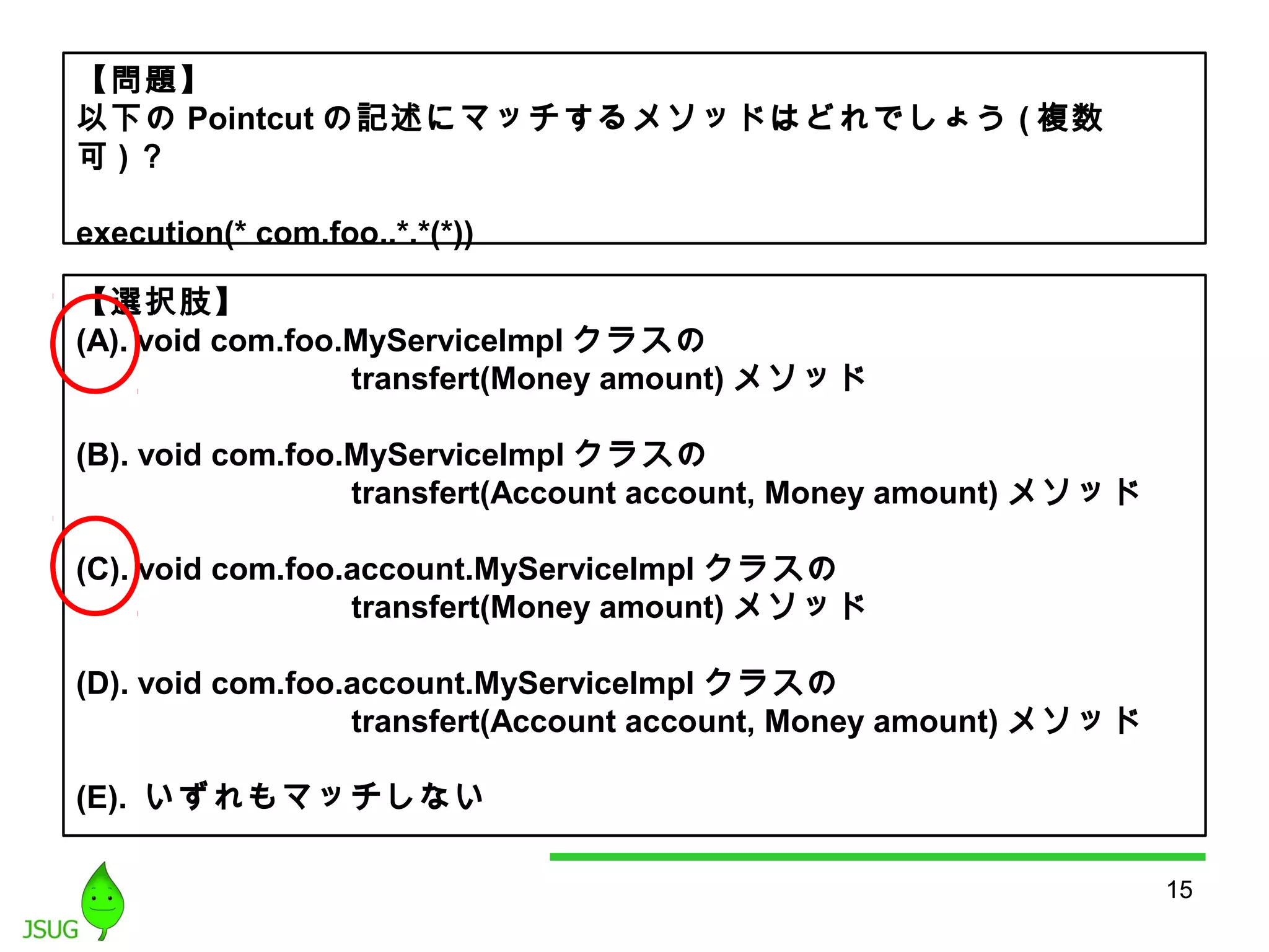 15 
【問題】 
以下のPointcutの記述にマッチするメソッドはどれでしょう(複数 
可)？ 
execution(* com.foo..*.*(*)) 
【選択肢】 
(A). void com.foo.MyServiceImpl クラスの 
transfert(Money amount)メソッド 
(B). void com.foo.MyServiceImpl クラスの 
transfert(Account account, Money amount) メソッド 
(C). void com.foo.account.MyServiceImpl クラスの 
transfert(Money amount)メソッド 
(D). void com.foo.account.MyServiceImpl クラスの 
transfert(Account account, Money amount) メソッド 
(E). いずれもマッチしない 
 
