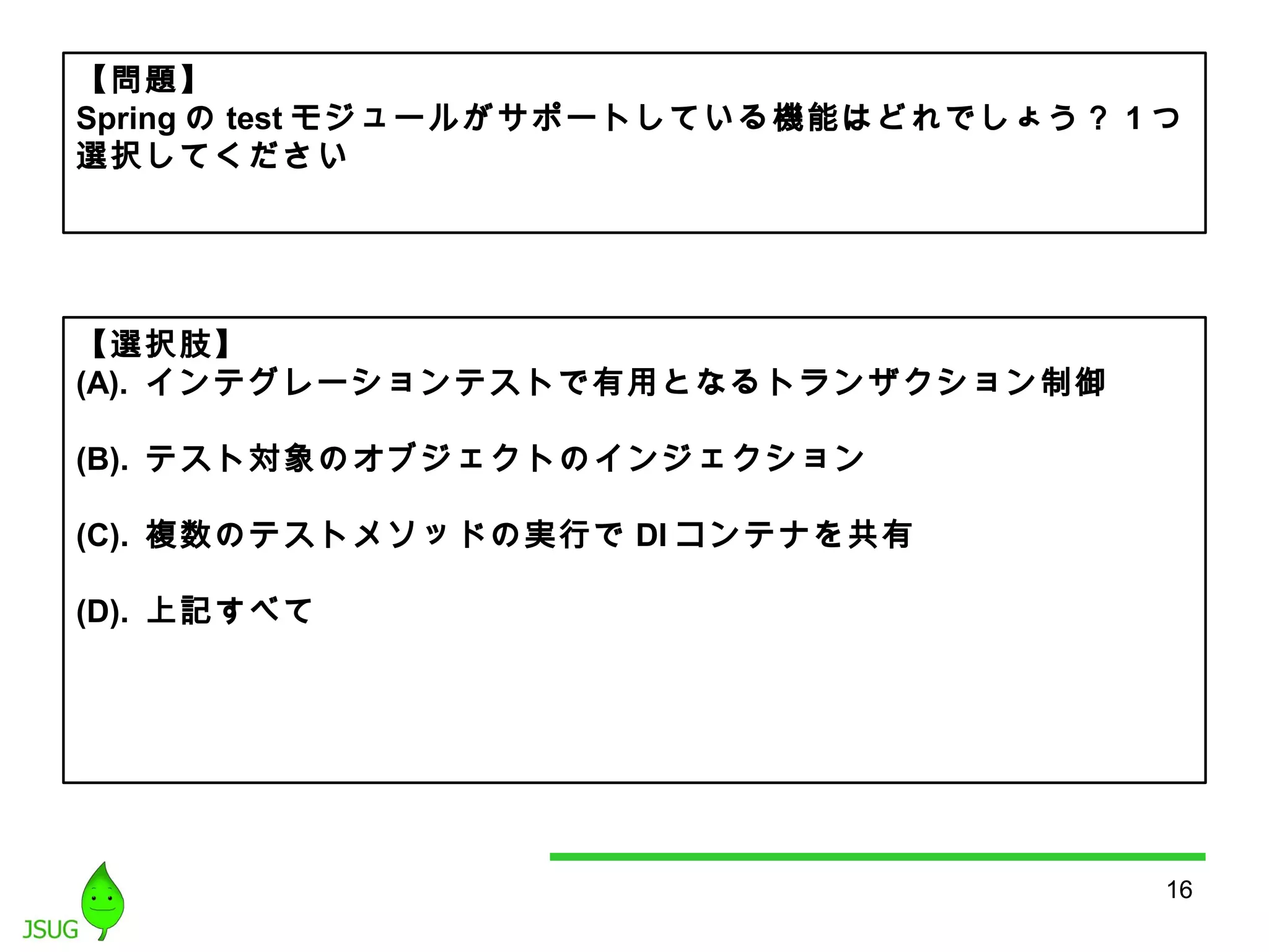 【問題】 
Springのtestモジュールがサポートしている機能はどれでしょう？ 1つ 
選択してください 
16 
【選択肢】 
(A). インテグレーションテストで有用となるトランザクション制御 
(B). テスト対象のオブジェクトのインジェクション 
(C). 複数のテストメソッドの実行でDIコンテナを共有 
(D). 上記すべて 
 