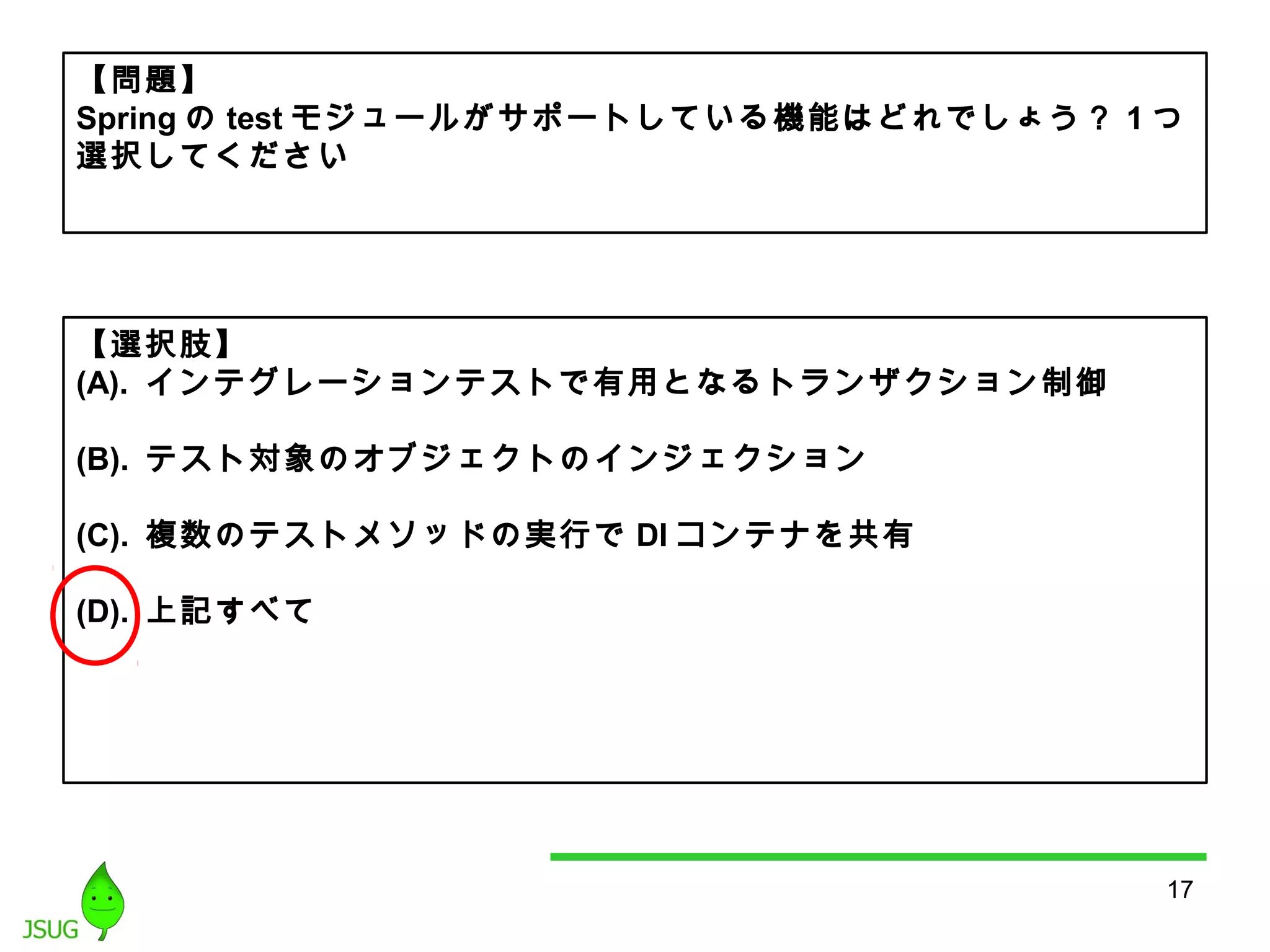 【問題】 
Springのtestモジュールがサポートしている機能はどれでしょう？ 1つ 
選択してください 
17 
【選択肢】 
(A). インテグレーションテストで有用となるトランザクション制御 
(B). テスト対象のオブジェクトのインジェクション 
(C). 複数のテストメソッドの実行でDIコンテナを共有 
(D). 上記すべて 
 