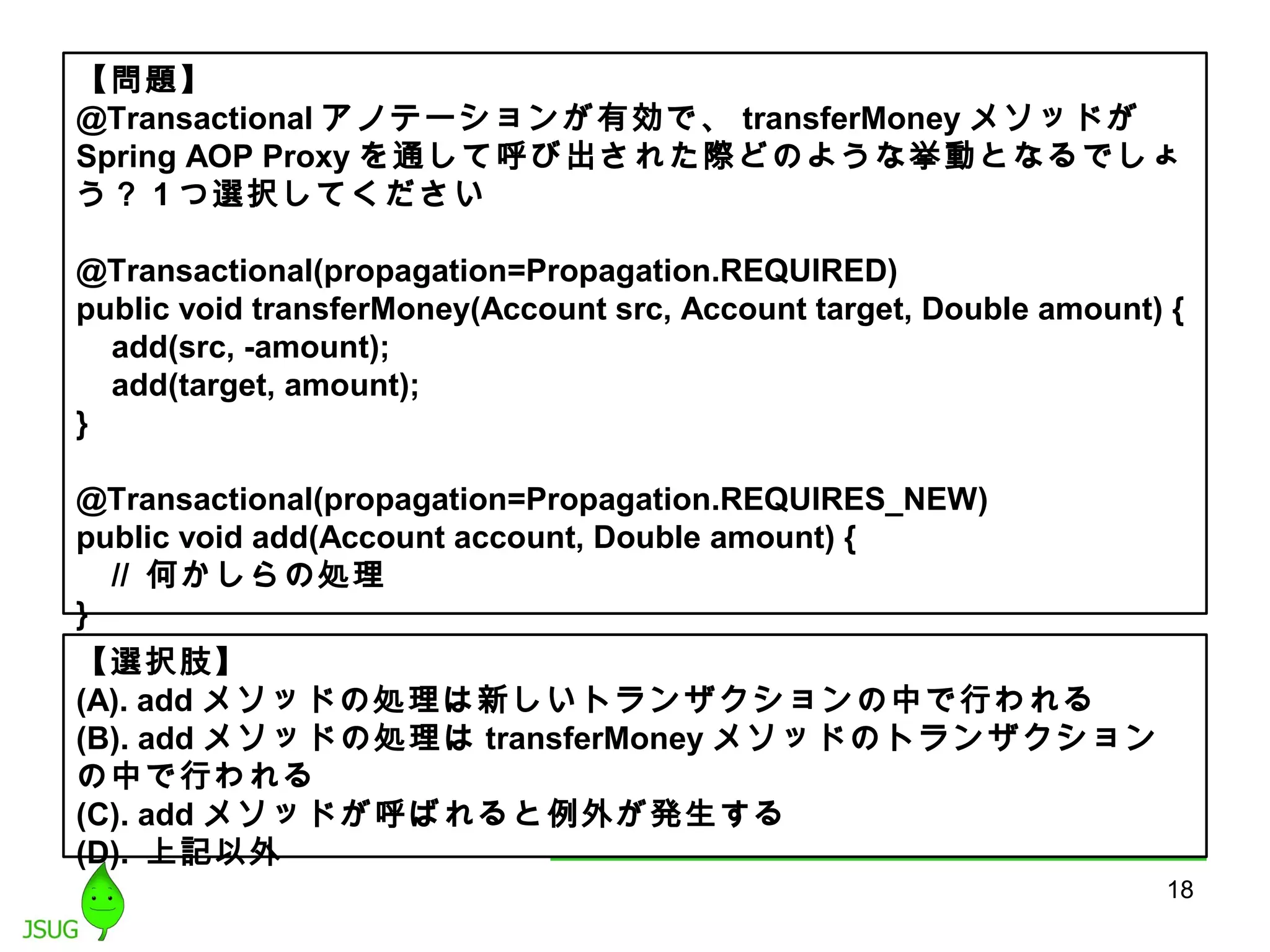 【問題】 
@Transactionalアノテーションが有効で、transferMoneyメソッドが 
Spring AOP Proxyを通して呼び出された際どのような挙動となるでしょ 
う？ 1つ選択してください 
@Transactional(propagation=Propagation.REQUIRED) 
public void transferMoney(Account src, Account target, Double amount) { 
add(src, -amount); 
add(target, amount); 
} 
@Transactional(propagation=Propagation.REQUIRES_NEW) 
public void add(Account account, Double amount) { 
// 何かしらの処理 
} 
【選択肢】 
(A). addメソッドの処理は新しいトランザクションの中で行われる 
(B). addメソッドの処理はtransferMoneyメソッドのトランザクション 
の中で行われる 
(C). addメソッドが呼ばれると例外が発生する 
(D). 上記以外 
18 
 