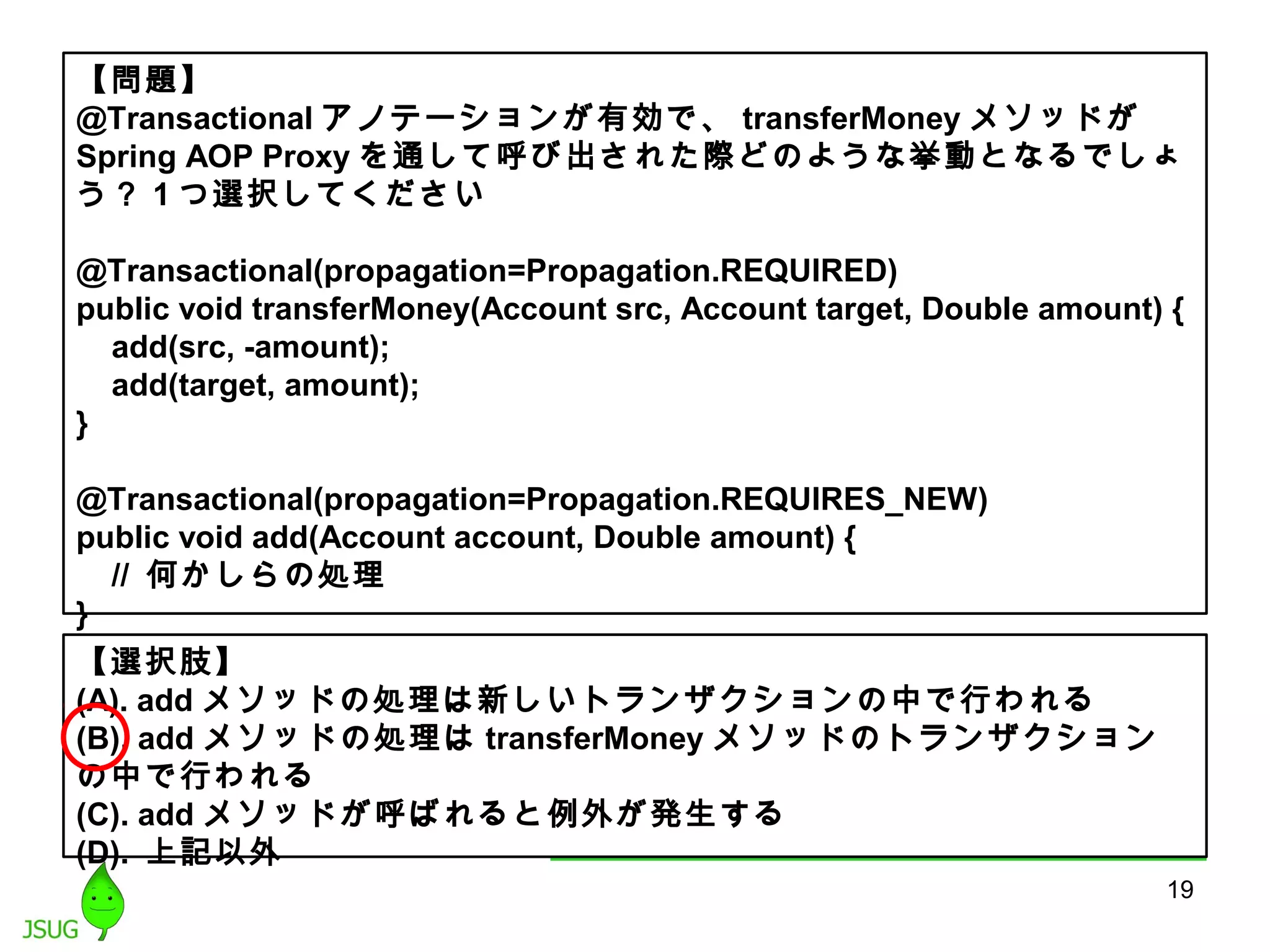 【問題】 
@Transactionalアノテーションが有効で、transferMoneyメソッドが 
Spring AOP Proxyを通して呼び出された際どのような挙動となるでしょ 
う？ 1つ選択してください 
@Transactional(propagation=Propagation.REQUIRED) 
public void transferMoney(Account src, Account target, Double amount) { 
add(src, -amount); 
add(target, amount); 
} 
@Transactional(propagation=Propagation.REQUIRES_NEW) 
public void add(Account account, Double amount) { 
// 何かしらの処理 
} 
【選択肢】 
(A). addメソッドの処理は新しいトランザクションの中で行われる 
(B). addメソッドの処理はtransferMoneyメソッドのトランザクション 
の中で行われる 
(C). addメソッドが呼ばれると例外が発生する 
(D). 上記以外 
19 
 
