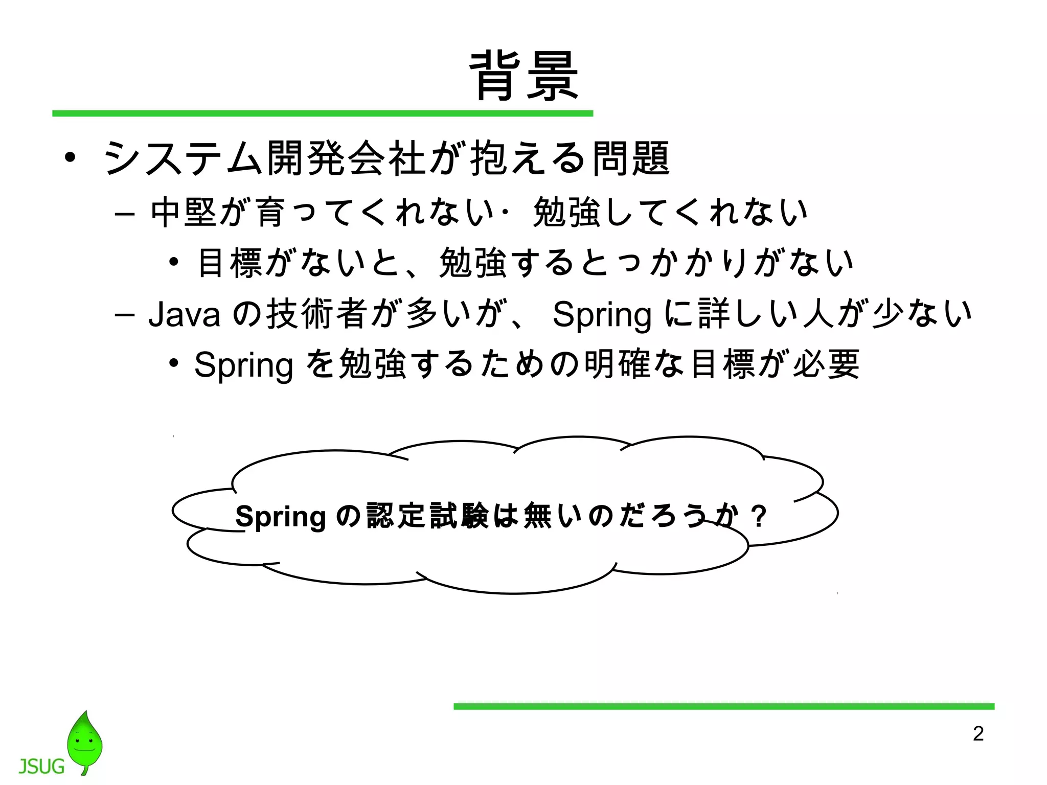 背景 
• システム開発会社が抱える問題 
– 中堅が育ってくれない・勉強してくれない 
• 目標がないと、勉強するとっかかりがない 
– Javaの技術者が多いが、Springに詳しい人が少ない 
• Springを勉強するための明確な目標が必要 
2 
Springの認定試験は無いのだろうか？ 
 