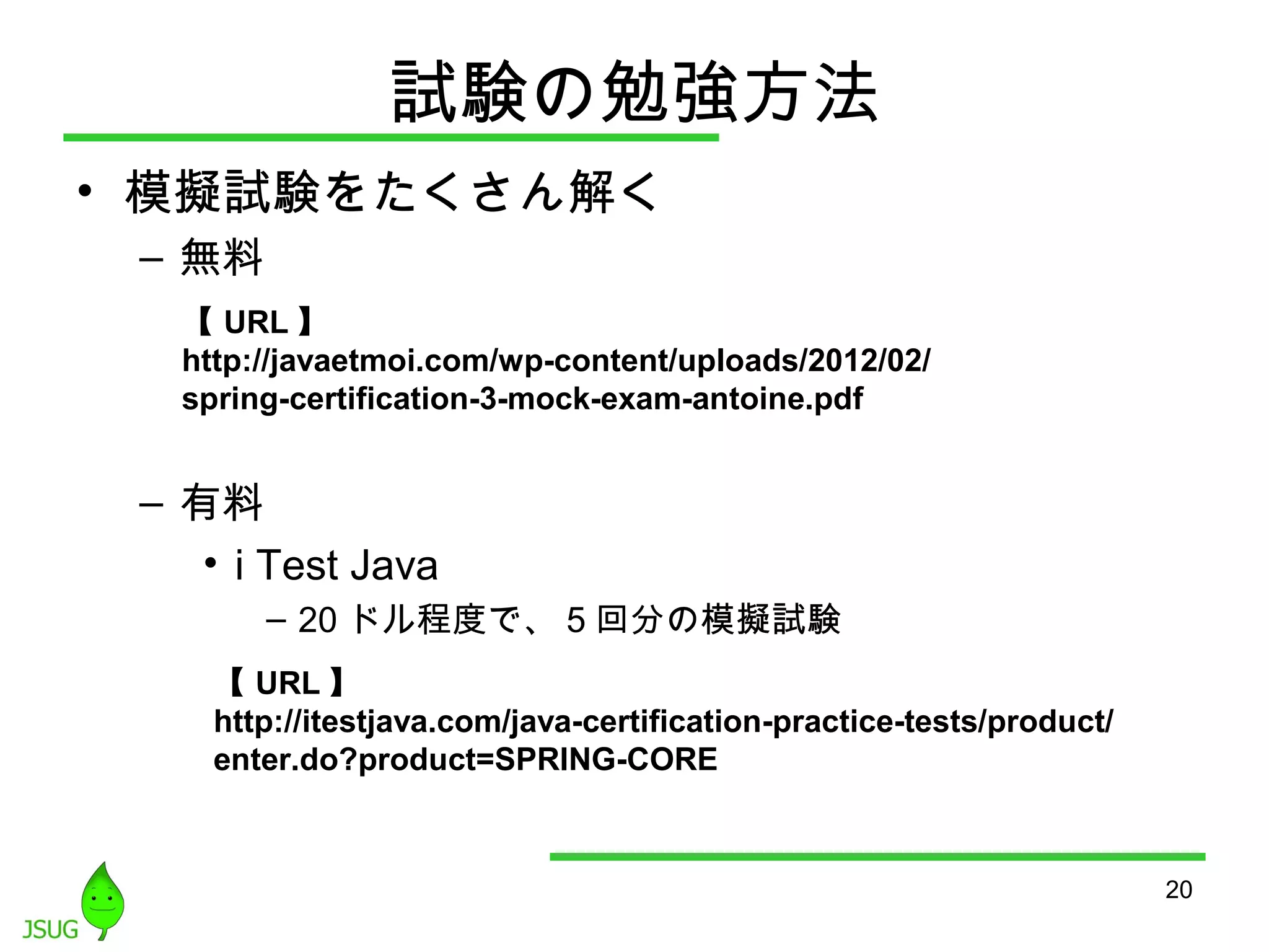 試験の勉強方法 
• 模擬試験をたくさん解く 
– 無料 
– 有料 
• i Test Java 
– 20ドル程度で、5回分の模擬試験 
20 
【URL】 
http://javaetmoi.com/wp-content/uploads/2012/02/ 
spring-certification-3-mock-exam-antoine.pdf 
【URL】 
http://itestjava.com/java-certification-practice-tests/product/ 
enter.do?product=SPRING-CORE 
 