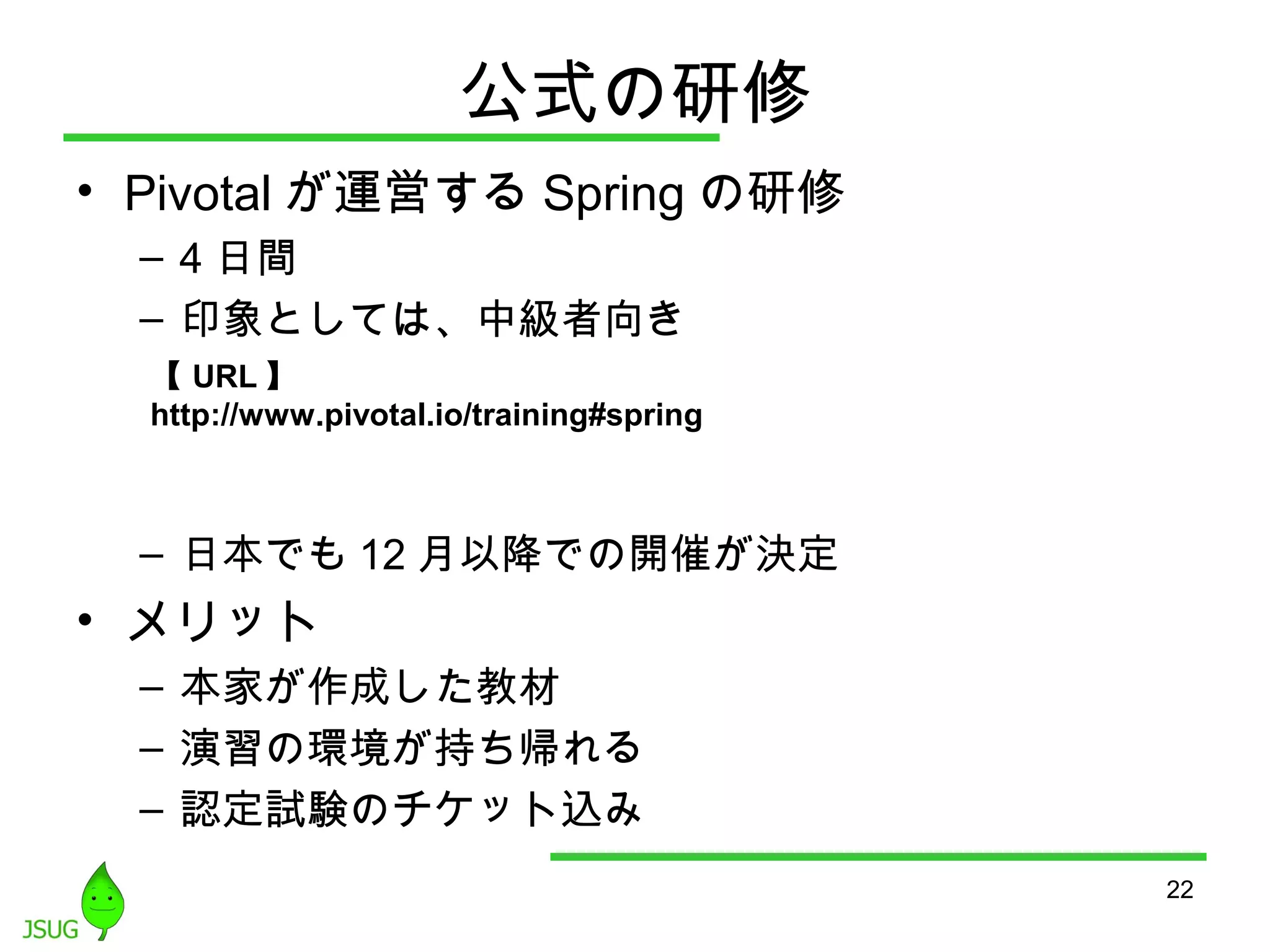 公式の研修 
• Pivotalが運営するSpringの研修 
– 4日間 
– 印象としては、中級者向き 
– 日本でも12月以降での開催が決定 
• メリット 
– 本家が作成した教材 
– 演習の環境が持ち帰れる 
– 認定試験のチケット込み 
22 
【URL】 
http://www.pivotal.io/training#spring 
 