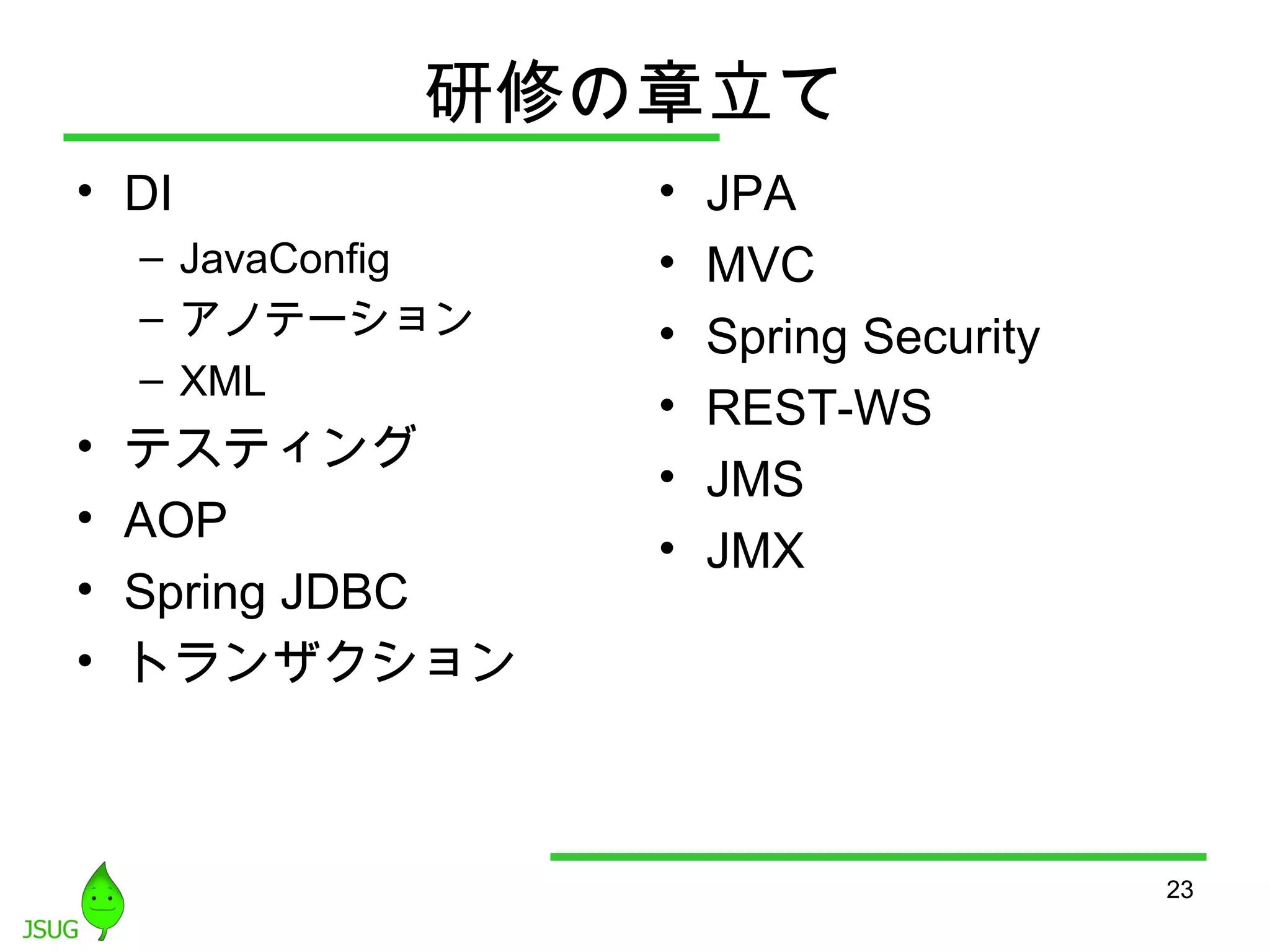 研修の章立て 
• DI 
– JavaConfig 
– アノテーション 
– XML 
• テスティング 
• AOP 
• Spring JDBC 
• トランザクション 
• JPA 
• MVC 
• Spring Security 
• REST-WS 
• JMS 
• JMX 
23 
 