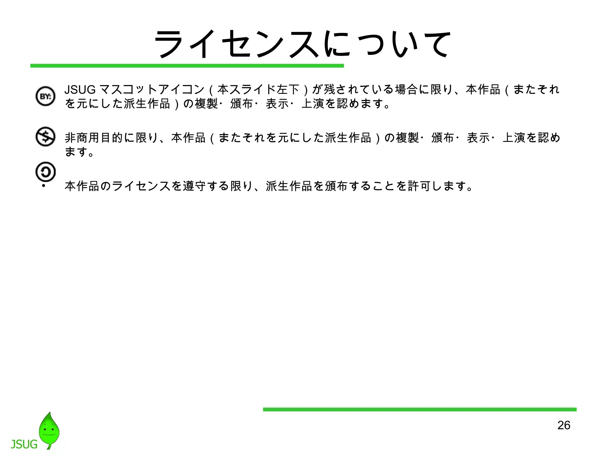 26 
ライセンスについて 
• JSUGマスコットアイコン（本スライド左下）が残されている場合に限り、本作品（またそれ 
を元にした派生作品）の複製・頒布・表示・上演を認めます。 
• 非商用目的に限り、本作品（またそれを元にした派生作品）の複製・頒布・表示・上演を認め 
ます。 
• 本作品のライセンスを遵守する限り、派生作品を頒布することを許可します。 
