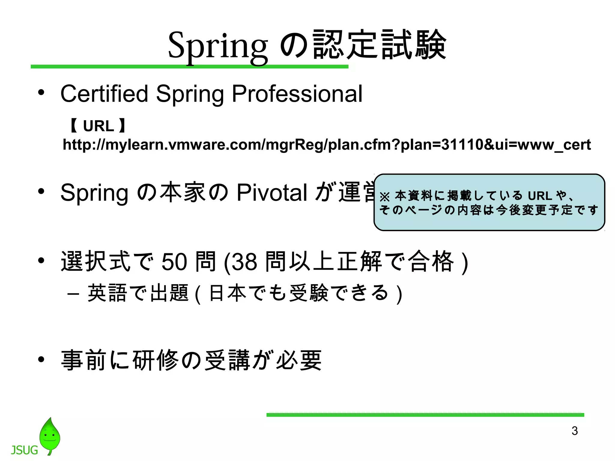 Springの認定試験 
• Certified Spring Professional 
【URL】 
http://mylearn.vmware.com/mgrReg/plan.cfm?plan=31110&ui=www_cert 
• Springの本家のPivotalが運営 
※ 本資料に掲載しているURLや、 
そのページの内容は今後変更予定です 
• 選択式で50問(38問以上正解で合格) 
– 英語で出題(日本でも受験できる) 
• 事前に研修の受講が必要 
3 
 