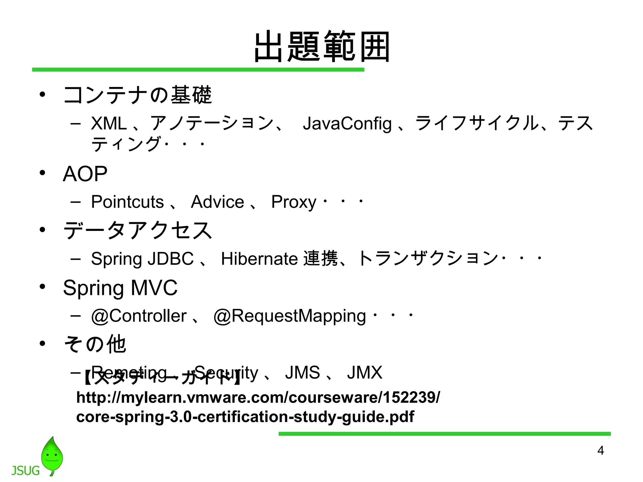 出題範囲 
• コンテナの基礎 
– XML、アノテーション、 JavaConfig、ライフサイクル、テス 
ティング・・・ 
• AOP 
– Pointcuts、Advice、Proxy・・・ 
• データアクセス 
– Spring JDBC、Hibernate連携、トランザクション・・・ 
• Spring MVC 
– @Controller、@RequestMapping・・・ 
• その他 
– Remoting、Security、JMS、JMX 
4 
【スタディーガイド】 
http://mylearn.vmware.com/courseware/152239/ 
core-spring-3.0-certification-study-guide.pdf 
 
