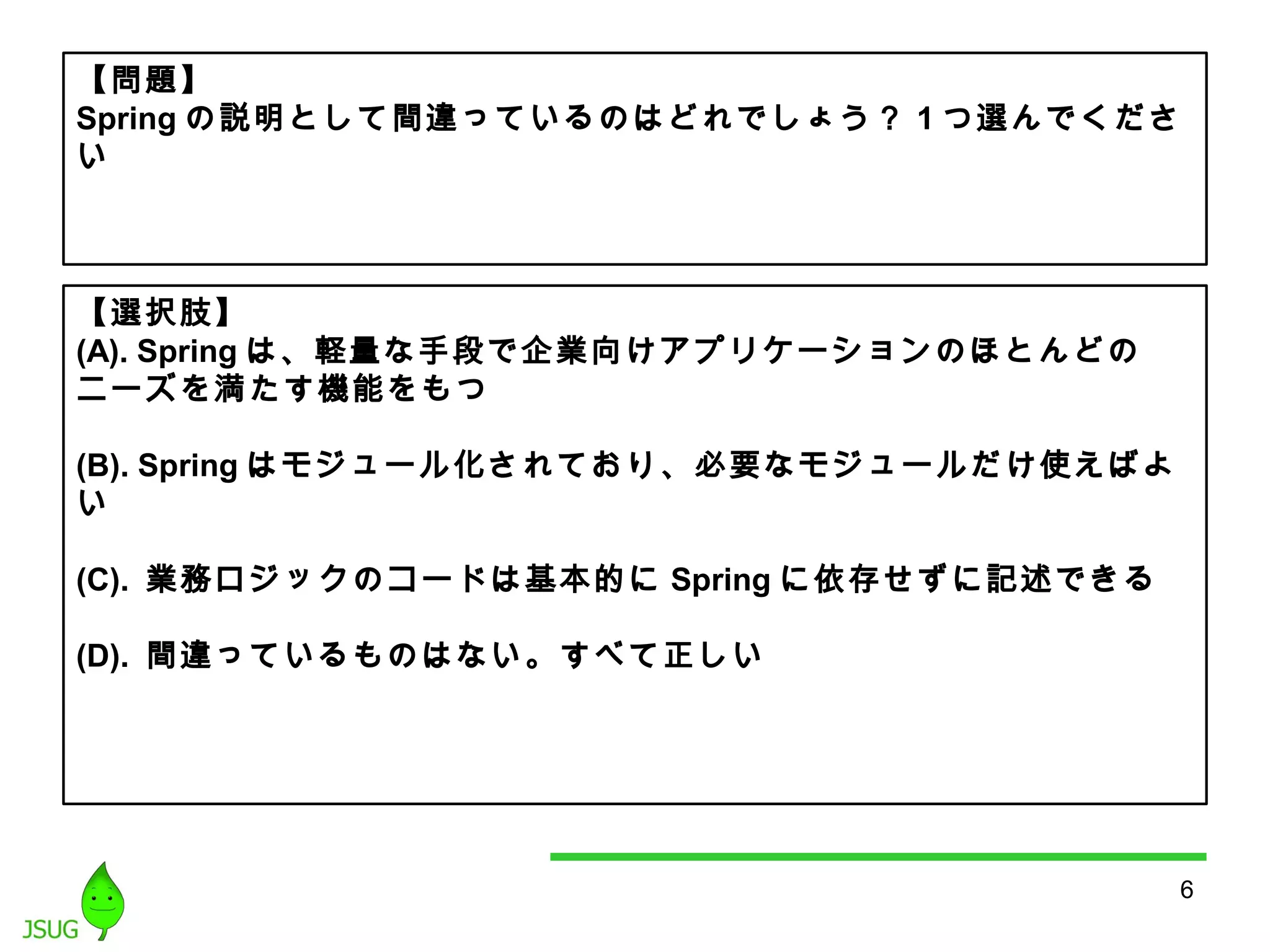 6 
【問題】 
Springの説明として間違っているのはどれでしょう？ 1つ選んでくださ 
い 
【選択肢】 
(A). Spring は、軽量な手段で企業向けアプリケーションのほとんどの 
ニーズを満たす機能をもつ 
(B). Springはモジュール化されており、必要なモジュールだけ使えばよ 
い 
(C). 業務ロジックのコードは基本的にSpringに依存せずに記述できる 
(D). 間違っているものはない。すべて正しい 
 