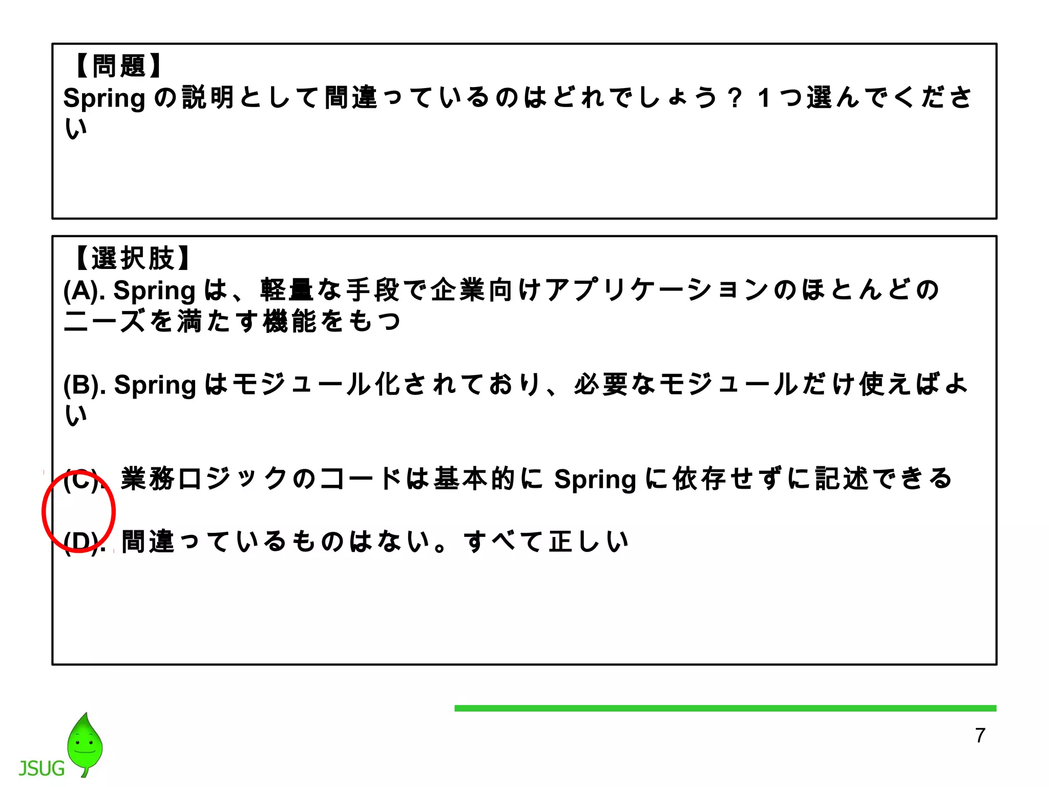7 
【問題】 
Springの説明として間違っているのはどれでしょう？ 1つ選んでくださ 
い 
【選択肢】 
(A). Spring は、軽量な手段で企業向けアプリケーションのほとんどの 
ニーズを満たす機能をもつ 
(B). Springはモジュール化されており、必要なモジュールだけ使えばよ 
い 
(C). 業務ロジックのコードは基本的にSpringに依存せずに記述できる 
(D). 間違っているものはない。すべて正しい 
 