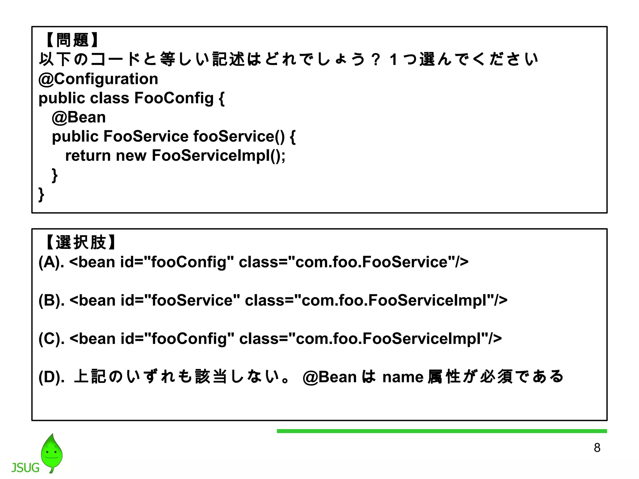 8 
【問題】 
以下のコードと等しい記述はどれでしょう？ 1つ選んでください 
@Configuration 
public class FooConfig { 
@Bean 
public FooService fooService() { 
return new FooServiceImpl(); 
} 
} 
【選択肢】 
(A). <bean id="fooConfig" class="com.foo.FooService"/> 
(B). <bean id="fooService" class="com.foo.FooServiceImpl"/> 
(C). <bean id="fooConfig" class="com.foo.FooServiceImpl"/> 
(D). 上記のいずれも該当しない。@Beanはname属性が必須である 
 