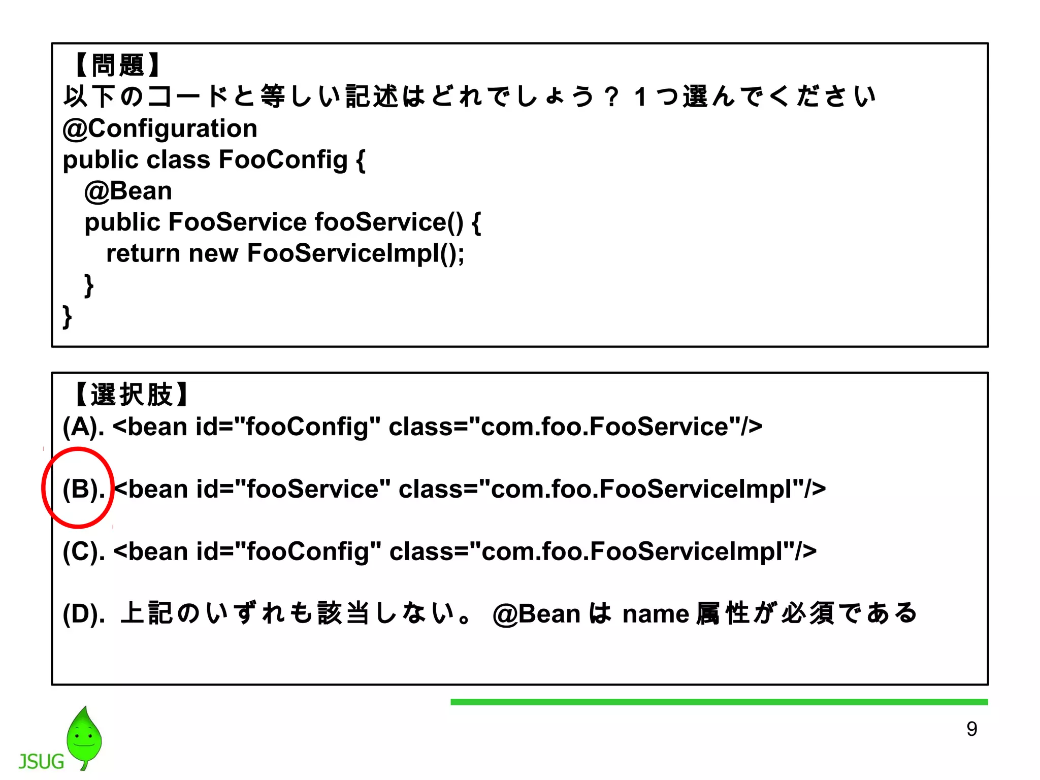 9 
【問題】 
以下のコードと等しい記述はどれでしょう？ 1つ選んでください 
@Configuration 
public class FooConfig { 
@Bean 
public FooService fooService() { 
return new FooServiceImpl(); 
} 
} 
【選択肢】 
(A). <bean id="fooConfig" class="com.foo.FooService"/> 
(B). <bean id="fooService" class="com.foo.FooServiceImpl"/> 
(C). <bean id="fooConfig" class="com.foo.FooServiceImpl"/> 
(D). 上記のいずれも該当しない。@Beanはname属性が必須である 
 