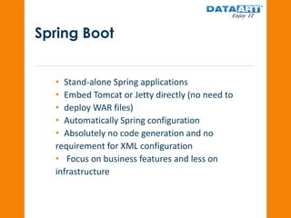 Spring Boot
• Stand-alone Spring applications
• Embed Tomcat or Jetty directly (no need to
• deploy WAR files)
• Automatically Spring configuration
• Absolutely no code generation and no
requirement for XML configuration
• Focus on business features and less on
infrastructure