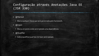 Configuração através Anotações Java EE
(JSR 330)
▪ @Named
▪ Marca qualquer classe que será gerenciada pelo framework.
▪ @Inject
▪ Marca um ponto onde será injetado uma dependência.
▪ @Qualifier
▪ Indica (qualifica) qual tipo de bean será injetado
 